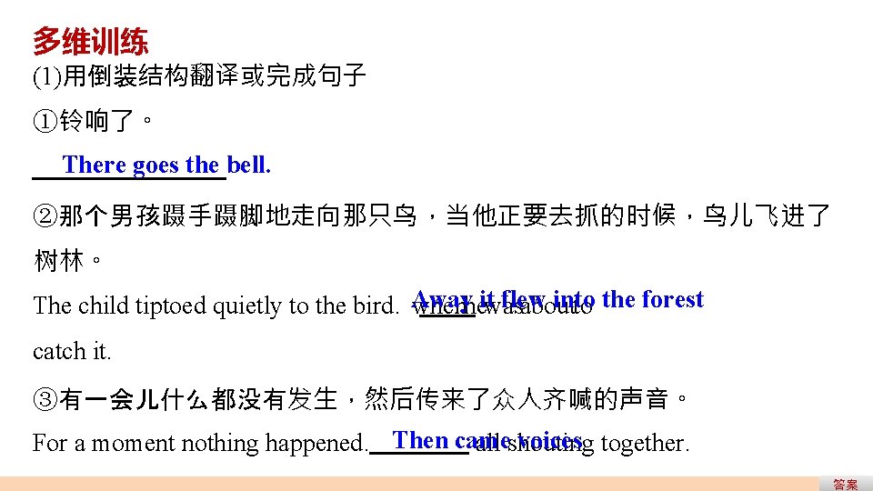 多维训练 (1)用倒装结构翻译或完成句子 ①铃响了。 There goes the bell. ②那个男孩蹑手蹑脚地走向那只鸟,当他正要去抓的时候,鸟儿飞进了 树林。 flew into The child tiptoed 多维训练 (1)用倒装结构翻译或完成句子 ①铃响了。 There goes the bell. ②那个男孩蹑手蹑脚地走向那只鸟,当他正要去抓的时候,鸟儿飞进了 树林。 flew into The child tiptoed