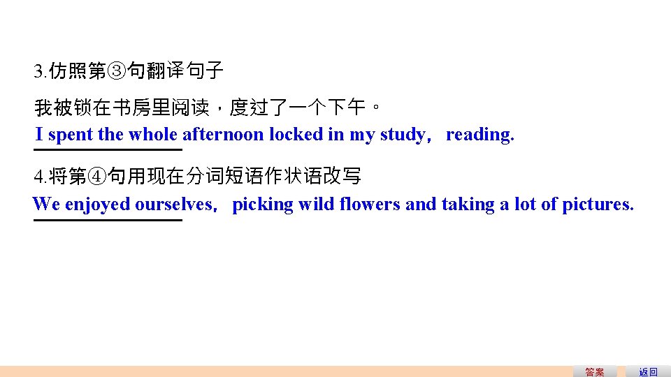 3. 仿照第③句翻译句子 我被锁在书房里阅读,度过了一个下午。 I spent the whole afternoon locked in my study,reading. 4. 将第④句用现在分词短语作状语改写 3. 仿照第③句翻译句子 我被锁在书房里阅读,度过了一个下午。 I spent the whole afternoon locked in my study,reading. 4. 将第④句用现在分词短语作状语改写
