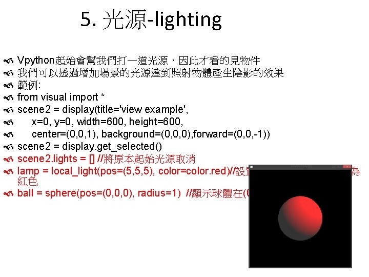 5. 光源-lighting Vpython起始會幫我們打一道光源，因此才看的見物件 我們可以透過增加場景的光源達到照射物體產生陰影的效果 範例: from visual import * scene 2 = display(title='view example',