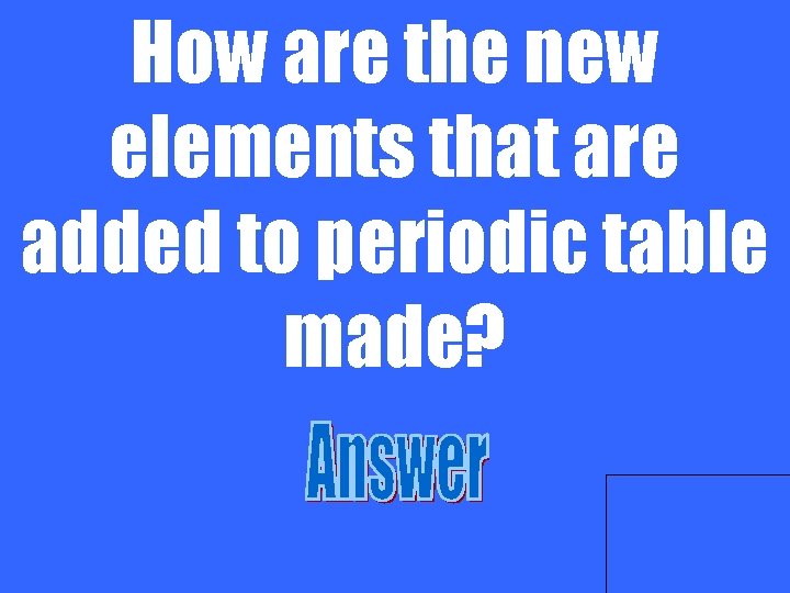How are the new elements that are added to periodic table made? 