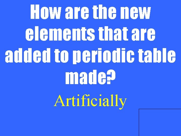 How are the new elements that are added to periodic table made? Artificially 