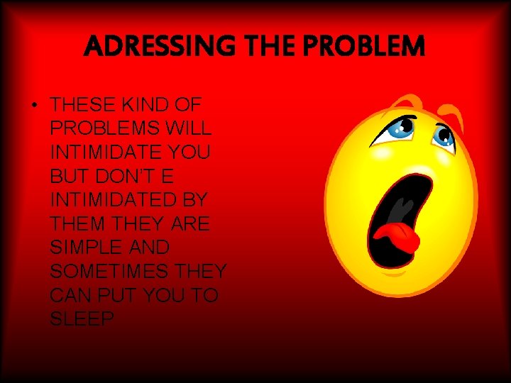 ADRESSING THE PROBLEM • THESE KIND OF PROBLEMS WILL INTIMIDATE YOU BUT DON’T E