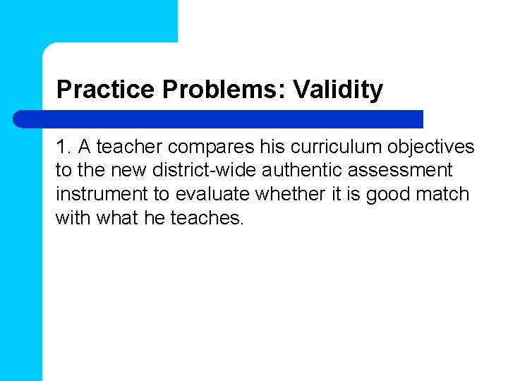 Practice Problems: Validity 1. A teacher compares his curriculum objectives to the new district-wide