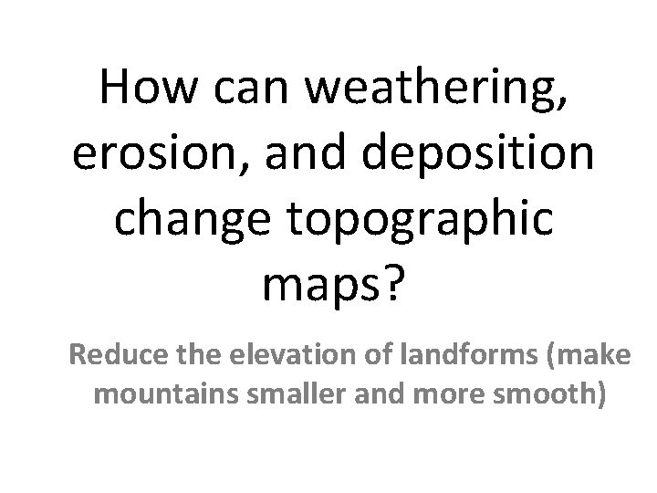 How can weathering, erosion, and deposition change topographic maps? Reduce the elevation of landforms