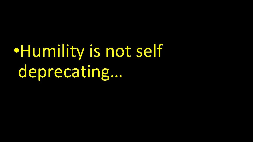  • Humility is not self deprecating… 