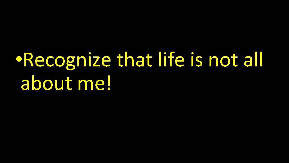  • Recognize that life is not all about me! 