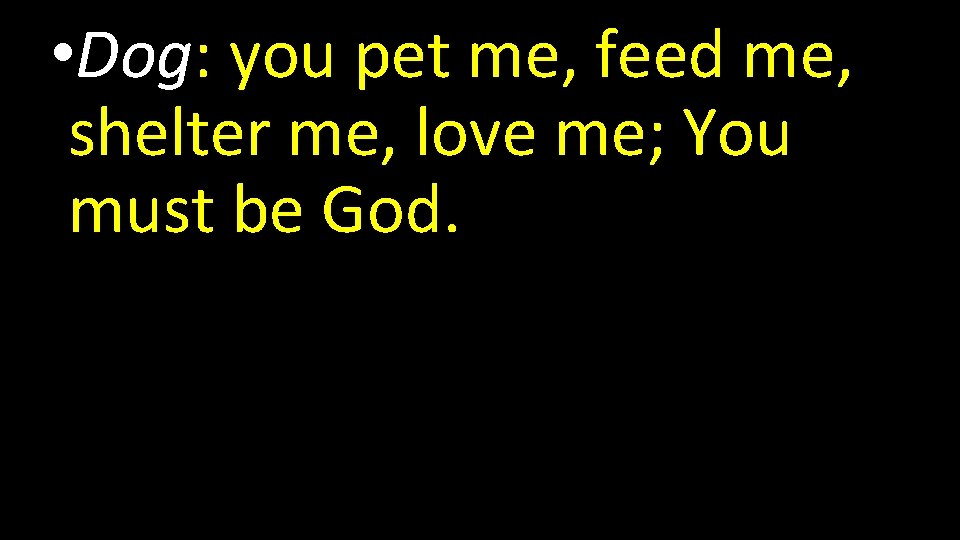  • Dog: you pet me, feed me, shelter me, love me; You must