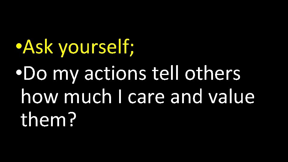  • Ask yourself; • Do my actions tell others how much I care