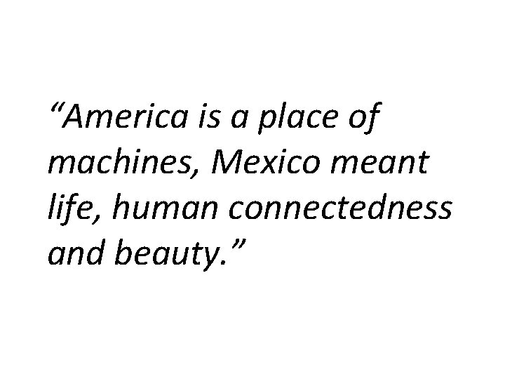 “America is a place of machines, Mexico meant life, human connectedness and beauty. ”