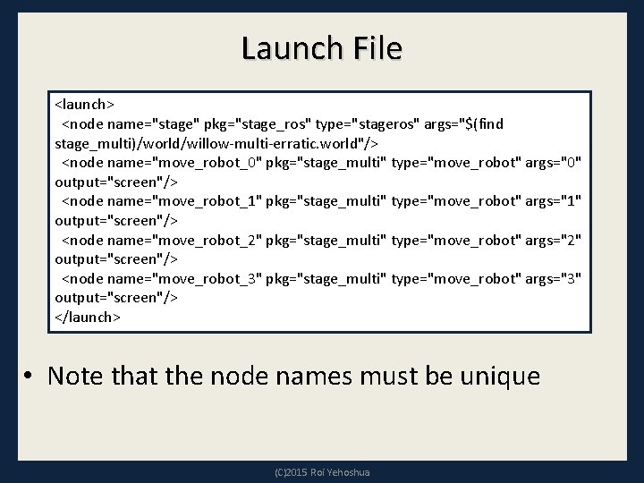 Launch File <launch> <node name="stage" pkg="stage_ros" type="stageros" args="$(find stage_multi)/world/willow-multi-erratic. world"/> <node name="move_robot_0" pkg="stage_multi" type="move_robot" Launch File <launch> <node name="stage" pkg="stage_ros" type="stageros" args="$(find stage_multi)/world/willow-multi-erratic. world"/> <node name="move_robot_0" pkg="stage_multi" type="move_robot"