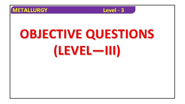METALLURGY Level - 3 OBJECTIVE QUESTIONS (LEVEL—III) 