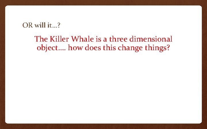 OR will it…? The Killer Whale is a three dimensional object…. how does this