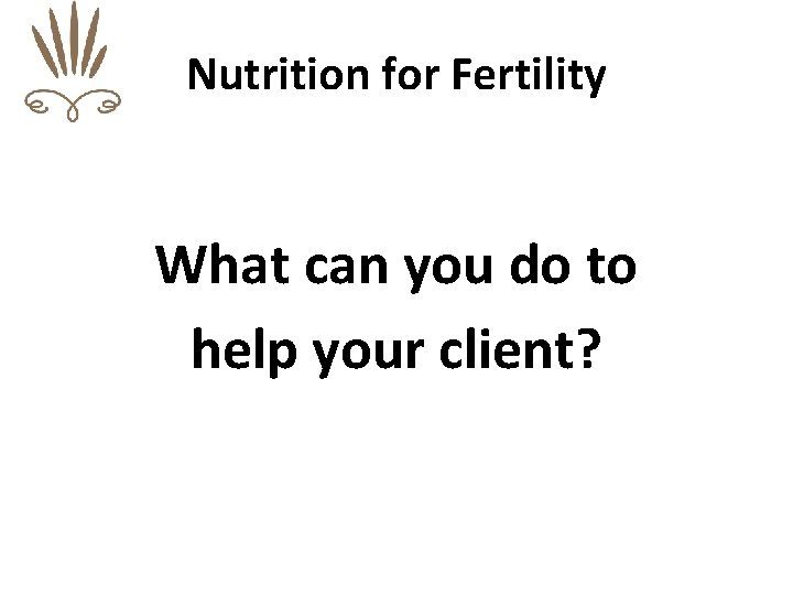 Nutrition for Fertility What can you do to help your client? 