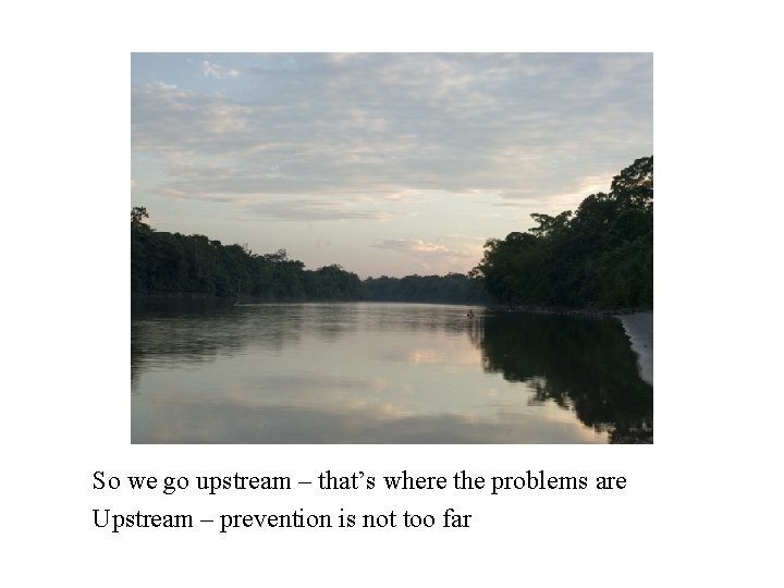 So we go upstream – that’s where the problems are Upstream – prevention is