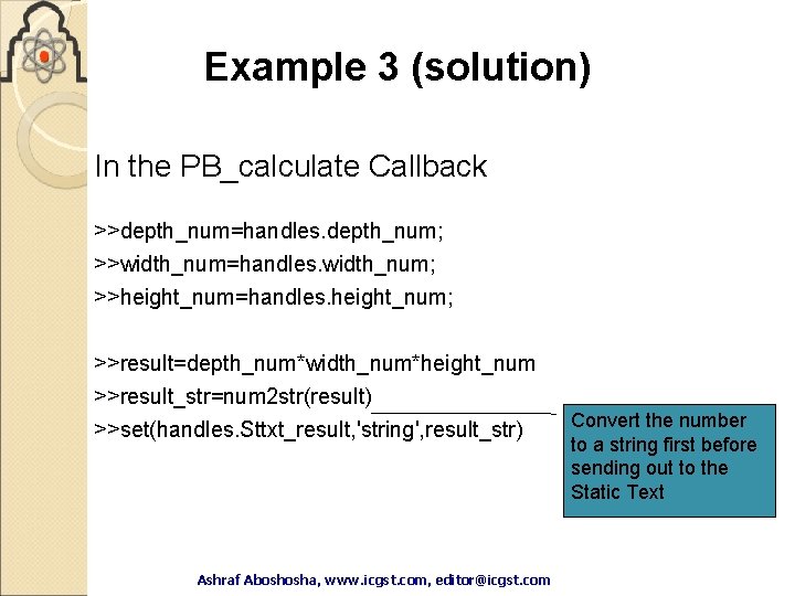 Example 3 (solution) In the PB_calculate Callback >>depth_num=handles. depth_num; >>width_num=handles. width_num; >>height_num=handles. height_num; >>result=depth_num*width_num*height_num Example 3 (solution) In the PB_calculate Callback >>depth_num=handles. depth_num; >>width_num=handles. width_num; >>height_num=handles. height_num; >>result=depth_num*width_num*height_num