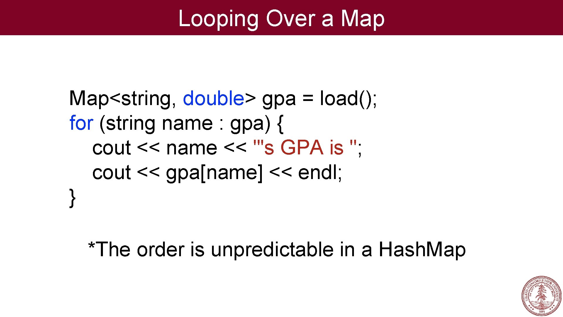 Looping Over a Map<string, double> gpa = load(); for (string name : gpa) { Looping Over a Map<string, double> gpa = load(); for (string name : gpa) {