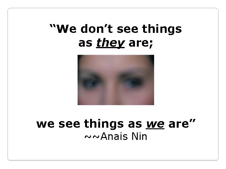 “We don’t see things as they are; we see things as we are” ~~Anais
