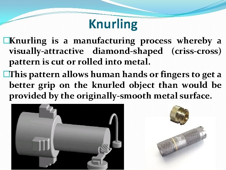 Knurling �Knurling is a manufacturing process whereby a visually-attractive diamond-shaped (criss-cross) pattern is cut