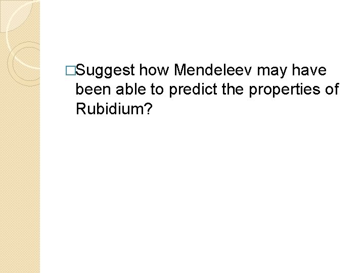 �Suggest how Mendeleev may have been able to predict the properties of Rubidium? 