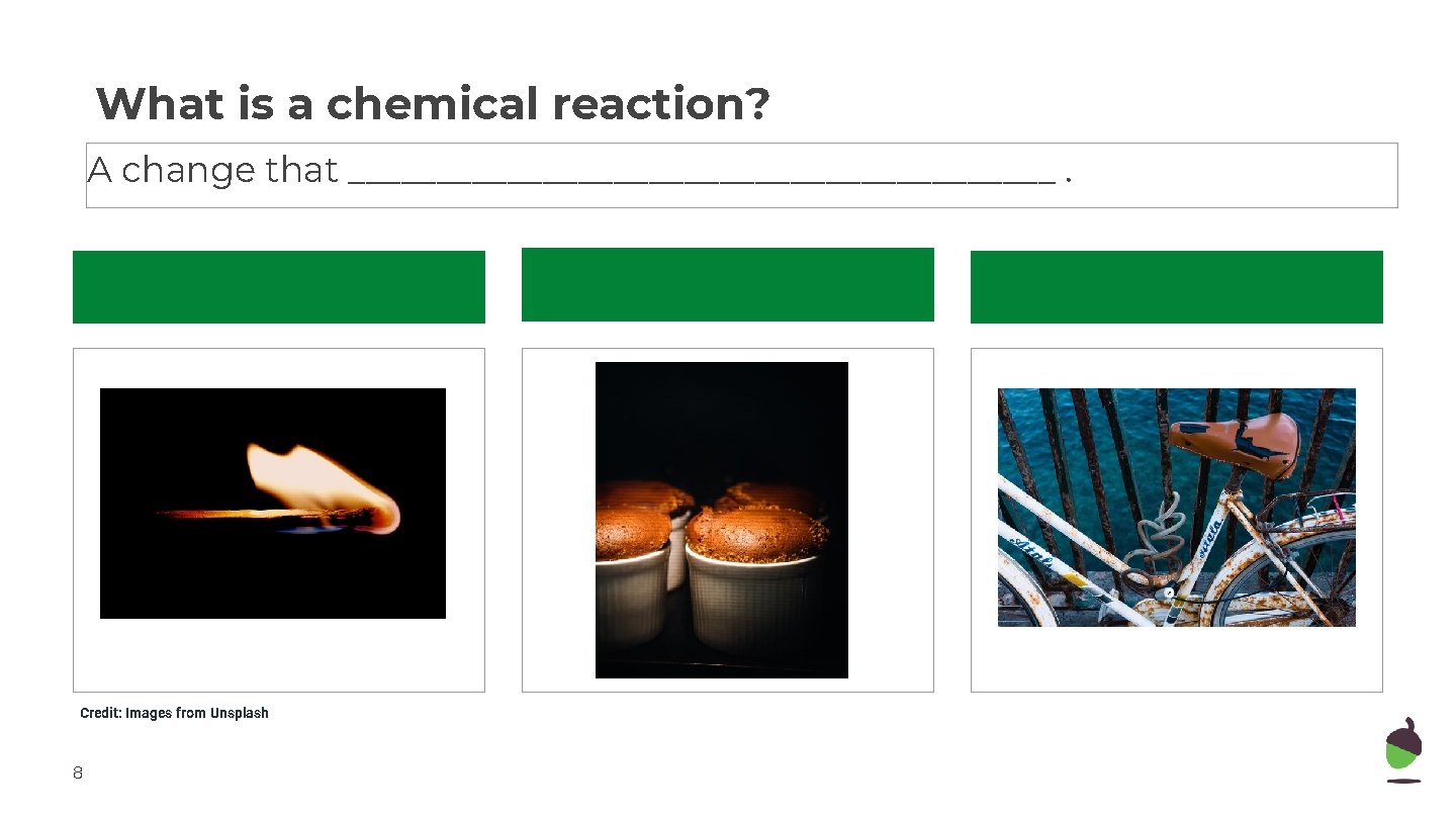 What is a chemical reaction? A change that ____________________. Credit: Images from Unsplash 8