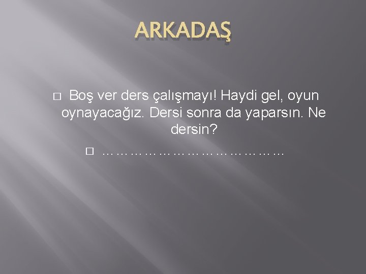 ARKADAŞ Boş ver ders çalışmayı! Haydi gel, oyun oynayacağız. Dersi sonra da yaparsın. Ne