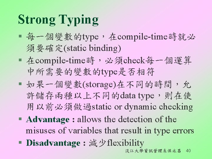 Strong Typing § 每一個變數的type，在compile-time時就必 須要確定(static binding) § 在compile-time時，必須check每一個運算 中所需要的變數的type是否相符 § 如果一個變數(storage)在不同的時間，允 許儲存兩種以上不同的data type，則在使 用以前必須做過static