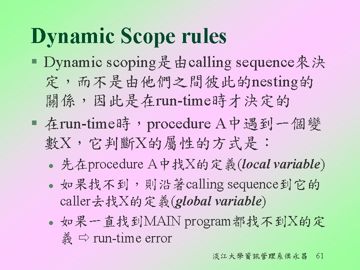 Dynamic Scope rules § Dynamic scoping是由calling sequence來決 定，而不是由他們之間彼此的nesting的 關係，因此是在run-time時才決定的 § 在run-time時，procedure A中遇到一個變 數X，它判斷X的屬性的方式是︰ l