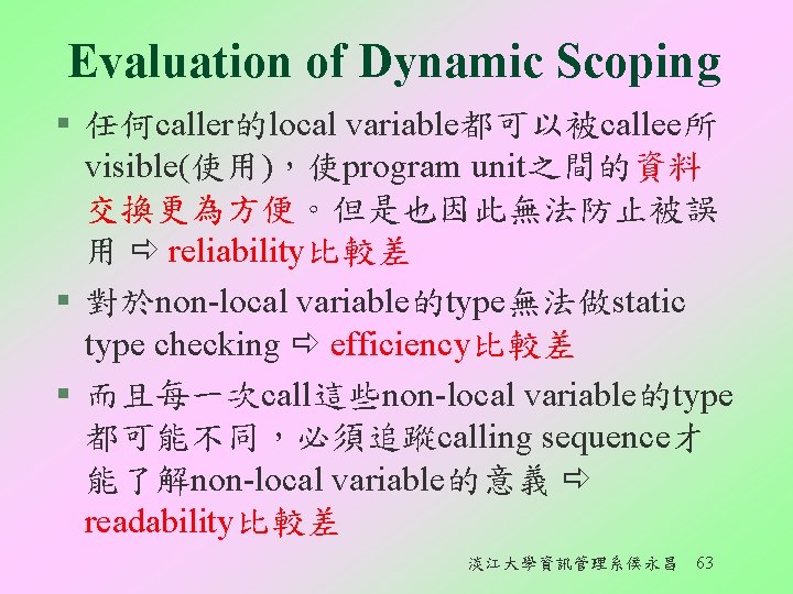 Evaluation of Dynamic Scoping § 任何caller的local variable都可以被callee所 visible(使用)，使program unit之間的資料 交換更為方便。但是也因此無法防止被誤 用 reliability比較差 § 對於non-local