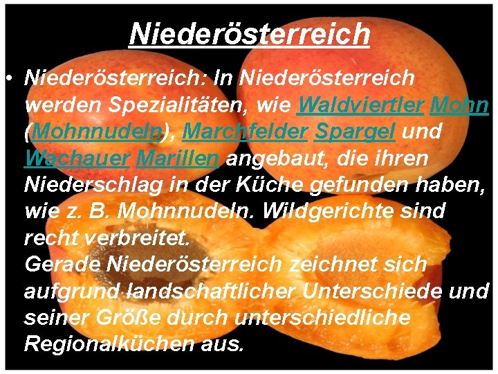Niederösterreich • Niederösterreich: In Niederösterreich werden Spezialitäten, wie Waldviertler Mohn (Mohnnudeln), Marchfelder Spargel und