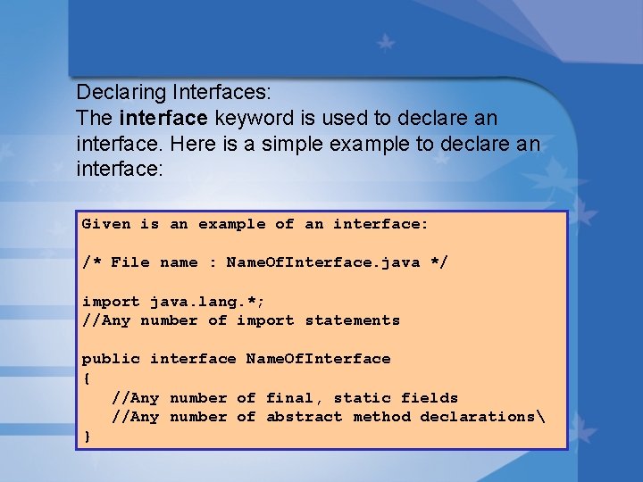 Declaring Interfaces: The interface keyword is used to declare an interface. Here is a