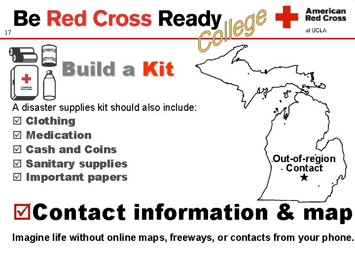 17 Build a Kit A disaster supplies kit should also include: Clothing Medication Cash