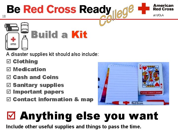 18 Build a Kit A disaster supplies kit should also include: Clothing Medication Cash