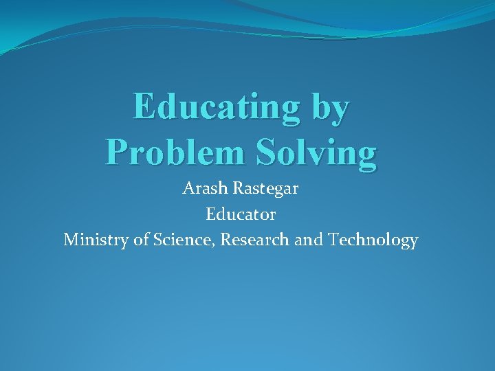 Educating by Problem Solving Arash Rastegar Educator Ministry of Science, Research and Technology 