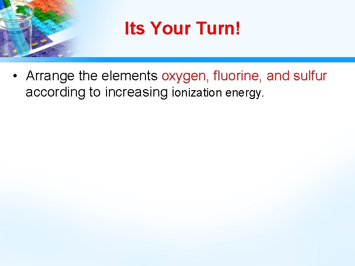 Its Your Turn! • Arrange the elements oxygen, fluorine, and sulfur according to increasing