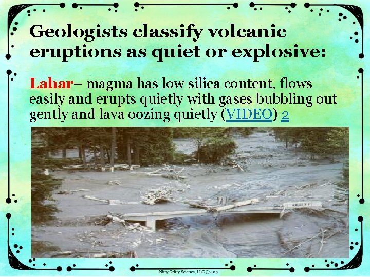 Geologists classify volcanic eruptions as quiet or explosive: Lahar– magma has low silica content,