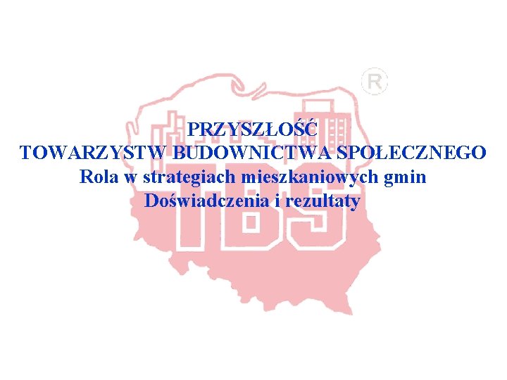 PRZYSZŁOŚĆ TOWARZYSTW BUDOWNICTWA SPOŁECZNEGO Rola w strategiach mieszkaniowych gmin Doświadczenia i rezultaty 