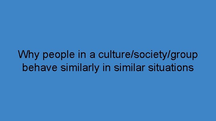 Why people in a culture/society/group behave similarly in similar situations 