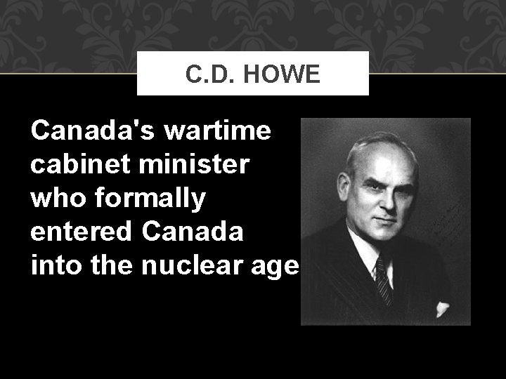 C. D. HOWE Canada's wartime cabinet minister who formally entered Canada into the nuclear