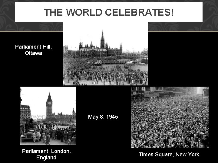 THE WORLD CELEBRATES! Parliament Hill, Ottawa May 8, 1945 Parliament, London, England Times Square,