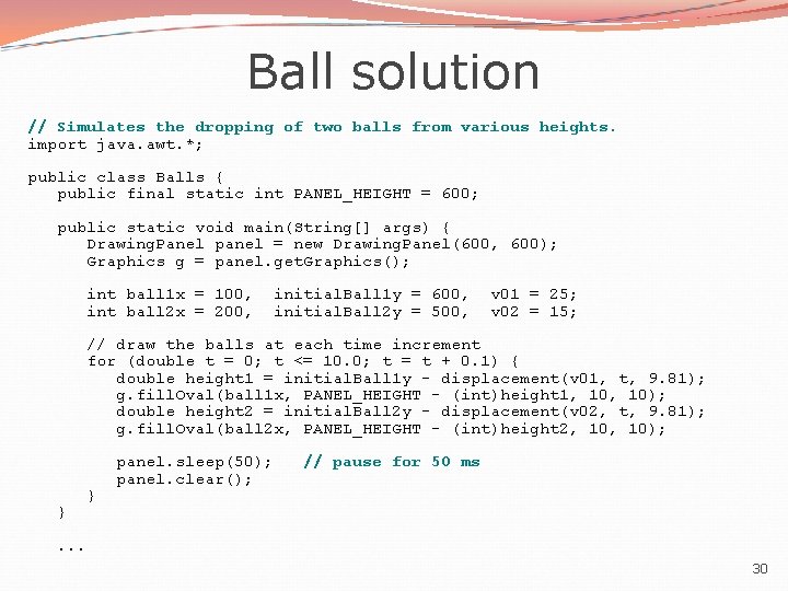 Ball solution // Simulates the dropping of two balls from various heights. import java.