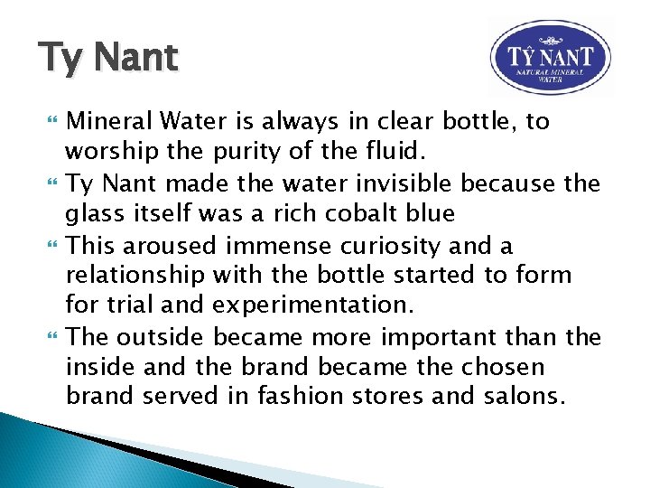 Ty Nant Mineral Water is always in clear bottle, to worship the purity of