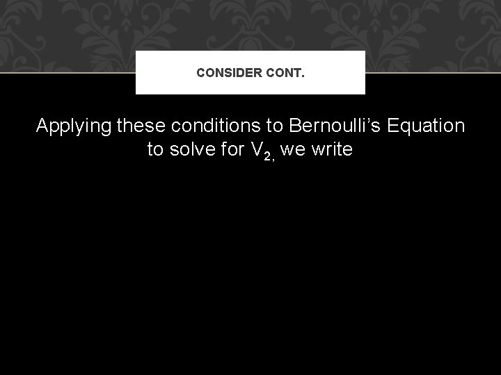 CONSIDER CONT. Applying these conditions to Bernoulli’s Equation to solve for V 2, we