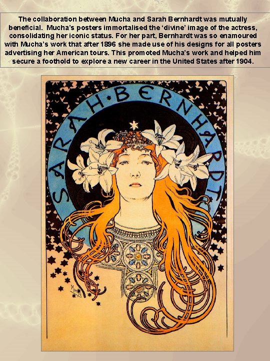 The collaboration between Mucha and Sarah Bernhardt was mutually beneficial. Mucha’s posters immortalised the