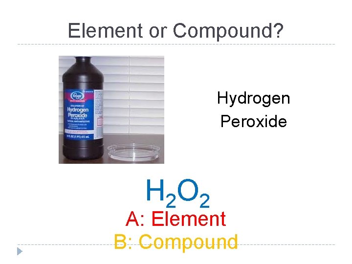 Element or Compound? Hydrogen Peroxide H 2 O 2 A: Element B: Compound 