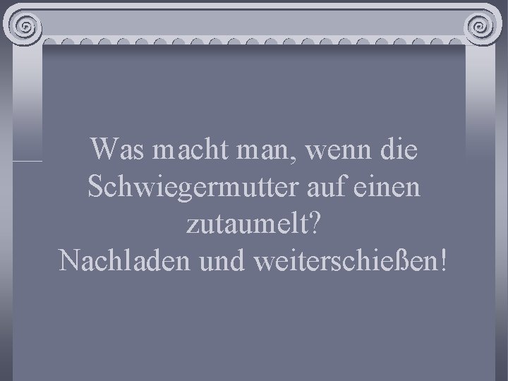 Was macht man, wenn die Schwiegermutter auf einen zutaumelt? Nachladen und weiterschießen! 