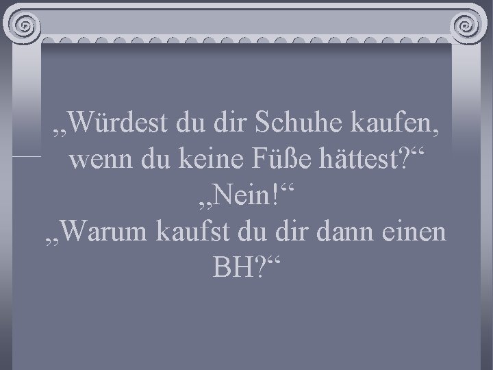 „Würdest du dir Schuhe kaufen, wenn du keine Füße hättest? “ „Nein!“ „Warum kaufst