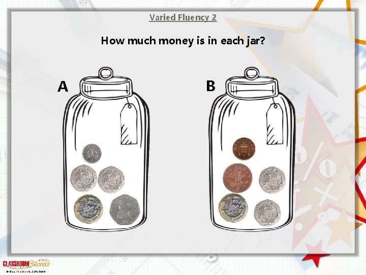 Varied Fluency 2 How much money is in each jar? A © Classroom Secrets