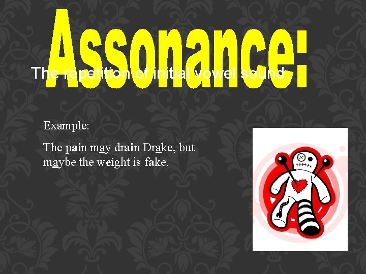 The repetition of initial vowel sound. Example: The pain may drain Drake, but maybe