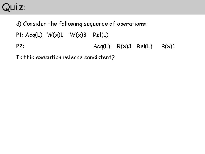 Quiz: d) Consider the following sequence of operations: P 1: Acq(L) W(x)1 P 2: Quiz: d) Consider the following sequence of operations: P 1: Acq(L) W(x)1 P 2: