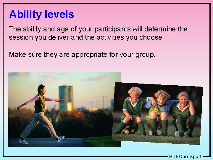 Ability levels The ability and age of your participants will determine the session you